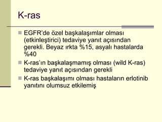 K-ras EGFR’de özel başkalaşımlar olması (etkinleştirici) tedaviye yanıt açısından gerekli. Beyaz ırkta %15, asyalı hastalarda %40 K-ras’ın başkalaşmamış olması (wild K-ras) tedaviye yanıt açısından gerekli K-ras başkalaşımı olması hastaların erlotinib yanıtını olumsuz etkilemiş 
