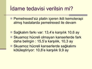 İdame tedavisi verilsin mi? Pemetrexed’siz platin içeren ikili kemoterapi almış hastalarda pemetrexed ile devam Sağkalım farkı var: 13,4’e karşılık 10,6 ay Skuamoz hücreli olmayan kanserlerde fark daha belirgin : 15,5’a karşılık, 10,3 ay Skuamoz hücreli kanserlerde sağkalımı kötüleştiriyor: 10,8’e karşılık 9,9 ay 