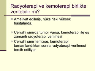 Radyoterapi ve kemoterapi birlikte verilebilir mi? Ameliyat edilmiş, nüks riski yüksek hastalarda, Cerrahi sınırda tümör varsa, kemoterapi ile eş zamanlı radyoterapi verilmesi Cerrahi sınır temizse, kemoterapi tamamlandıktan sonra radyoterapi verilmesi tercih ediliyor 