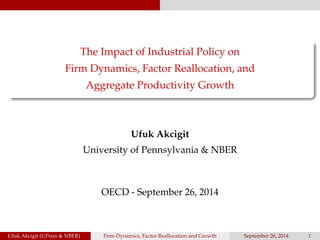 The Impact of Industrial Policy on 
Firm Dynamics, Factor Reallocation, and 
Aggregate Productivity Growth 
Ufuk Akcigit 
University of Pennsylvania & NBER 
OECD - September 26, 2014 
Ufuk Akcigit (UPenn & NBER) Firm Dynamics, Factor Reallocation and Growth September 26, 2014 1 
 