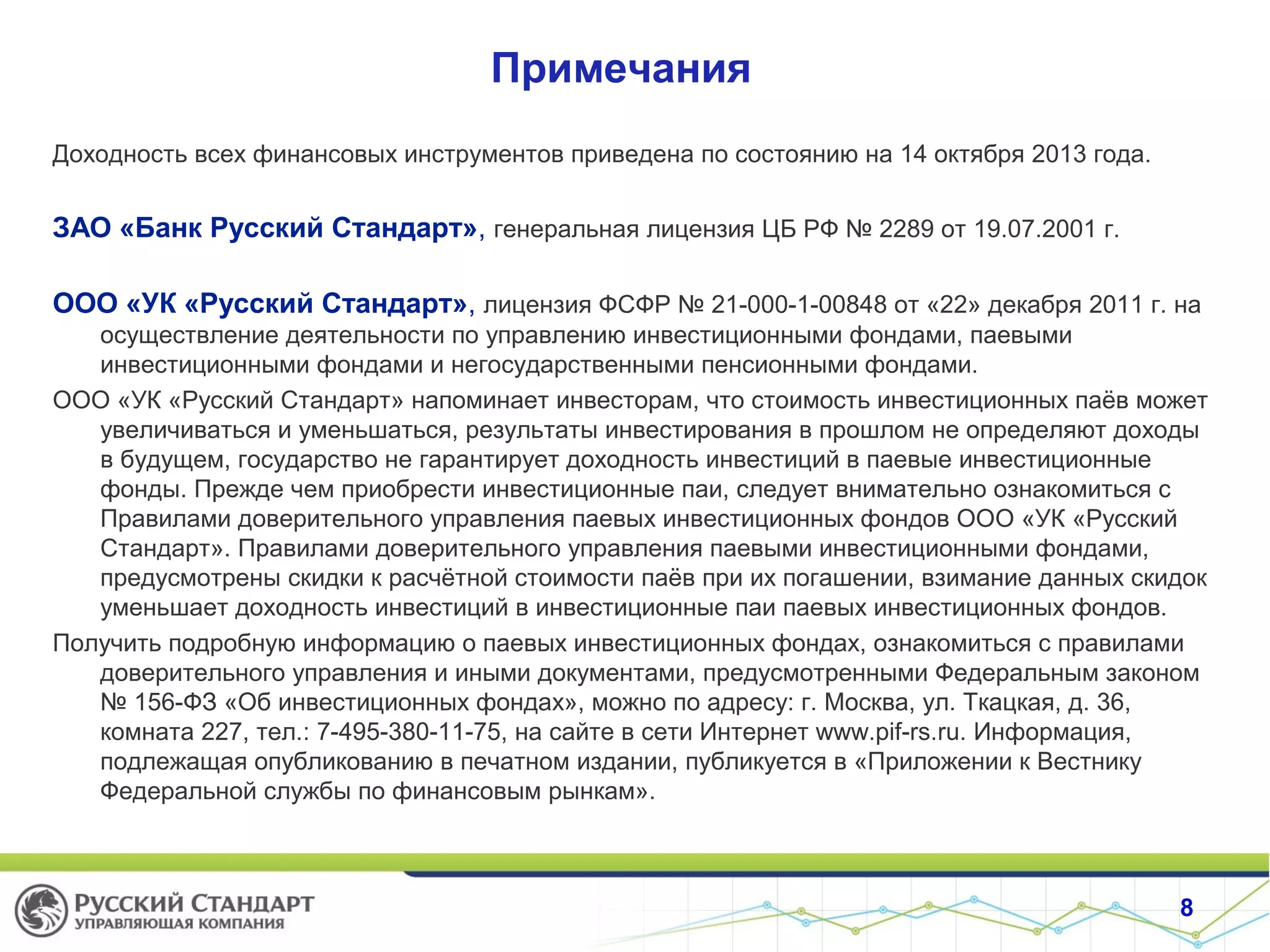Примечания
Доходность всех финансовых инструментов приведена по состоянию на 14 октября 2013 года.
ЗАО «Банк Русский Стандарт», генеральная лицензия ЦБ РФ № 2289 от 19.07.2001 г.
ООО «УК «Русский Стандарт», лицензия ФСФР № 21-000-1-00848 от «22» декабря 2011 г. на
осуществление деятельности по управлению инвестиционными фондами, паевыми
инвестиционными фондами и негосударственными пенсионными фондами.
ООО «УК «Русский Стандарт» напоминает инвесторам, что стоимость инвестиционных паёв может
увеличиваться и уменьшаться, результаты инвестирования в прошлом не определяют доходы
в будущем, государство не гарантирует доходность инвестиций в паевые инвестиционные
фонды. Прежде чем приобрести инвестиционные паи, следует внимательно ознакомиться с
Правилами доверительного управления паевых инвестиционных фондов ООО «УК «Русский
Стандарт». Правилами доверительного управления паевыми инвестиционными фондами,
предусмотрены скидки к расчётной стоимости паёв при их погашении, взимание данных скидок
уменьшает доходность инвестиций в инвестиционные паи паевых инвестиционных фондов.
Получить подробную информацию о паевых инвестиционных фондах, ознакомиться с правилами
доверительного управления и иными документами, предусмотренными Федеральным законом
№ 156-ФЗ «Об инвестиционных фондах», можно по адресу: г. Москва, ул. Ткацкая, д. 36,
комната 227, тел.: 7-495-380-11-75, на сайте в сети Интернет www.pif-rs.ru. Информация,
подлежащая опубликованию в печатном издании, публикуется в «Приложении к Вестнику
Федеральной службы по финансовым рынкам».
8
 