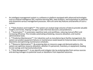 • An intelligent management system is a software or platform equipped with advanced technologies
such as artificial intelligence (AI), machine learning (ML), data analytics, and automation to optimize
and streamline various management processes. Here are some key features and benefits of such a
system:
•
• 1. **Data Analysis and Insights**: The system can analyze large volumes of data to provide valuable
insights and trends, helping managers make informed decisions and predictions.
• 2. **Automation**: It automates repetitive tasks and workflows, reducing manual effort and
increasing efficiency. This includes automating scheduling, resource allocation, and routine
administrative tasks.
• 3. **Predictive Maintenance**: For industries such as manufacturing or facility management, the
system can predict equipment failures or maintenance needs based on historical data, minimizing
downtime and optimizing maintenance schedules.
• 4. **Resource Optimization**: By analyzing data on resource usage and demand patterns, the
system can optimize resource allocation, whether it’s personnel, inventory, or equipment, leading
to cost savings and improved productivity.
• 5. **Risk Management**: It can identify and mitigate risks by analyzing data from various sources
and alerting managers to potential issues or deviations from expected outcomes.
 