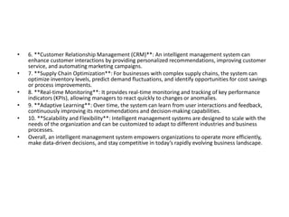 • 6. **Customer Relationship Management (CRM)**: An intelligent management system can
enhance customer interactions by providing personalized recommendations, improving customer
service, and automating marketing campaigns.
• 7. **Supply Chain Optimization**: For businesses with complex supply chains, the system can
optimize inventory levels, predict demand fluctuations, and identify opportunities for cost savings
or process improvements.
• 8. **Real-time Monitoring**: It provides real-time monitoring and tracking of key performance
indicators (KPIs), allowing managers to react quickly to changes or anomalies.
• 9. **Adaptive Learning**: Over time, the system can learn from user interactions and feedback,
continuously improving its recommendations and decision-making capabilities.
• 10. **Scalability and Flexibility**: Intelligent management systems are designed to scale with the
needs of the organization and can be customized to adapt to different industries and business
processes.
• Overall, an intelligent management system empowers organizations to operate more efficiently,
make data-driven decisions, and stay competitive in today’s rapidly evolving business landscape.
 