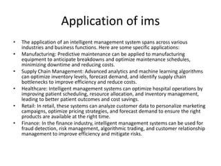 Application of ims
• The application of an intelligent management system spans across various
industries and business functions. Here are some specific applications:
• Manufacturing: Predictive maintenance can be applied to manufacturing
equipment to anticipate breakdowns and optimize maintenance schedules,
minimizing downtime and reducing costs.
• Supply Chain Management: Advanced analytics and machine learning algorithms
can optimize inventory levels, forecast demand, and identify supply chain
bottlenecks to improve efficiency and reduce costs.
• Healthcare: Intelligent management systems can optimize hospital operations by
improving patient scheduling, resource allocation, and inventory management,
leading to better patient outcomes and cost savings.
• Retail: In retail, these systems can analyze customer data to personalize marketing
campaigns, optimize pricing strategies, and forecast demand to ensure the right
products are available at the right time.
• Finance: In the finance industry, intelligent management systems can be used for
fraud detection, risk management, algorithmic trading, and customer relationship
management to improve efficiency and mitigate risks.
 