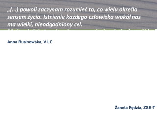 „(…) powoli zaczynam rozumieć to, co wielu określa
sensem życia. Istnienie każdego człowieka wokół nas
ma wielki, nieodgadniony cel.
Może właśnie ta sekunda naszego życia odmienia czyjś los”
Anna Rusinowska, V LO




                  „Świat jest jak kwiat … jego zewnętrzne
                                płatki mogą być zwiędnięte,
         Lecz te wewnątrz kwiatu wyglądają nadal świeżo
                            i zachwycają swoim pięknem…
               -Tam jest więcej dobrego, niż Ci się wydaje!”
                                           Żaneta Rędzia, ZSE-T
 