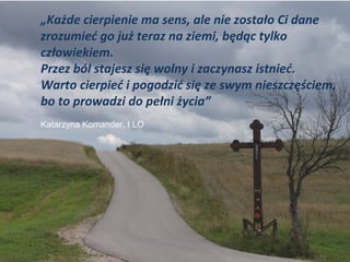 „Każde cierpienie ma sens, ale nie zostało Ci dane
zrozumieć go już teraz na ziemi, będąc tylko
człowiekiem.
Przez ból stajesz się wolny i zaczynasz istnieć.
Warto cierpieć i pogodzić się ze swym nieszczęściem,
bo to prowadzi do pełni życia”
Katarzyna Komander, I LO
 