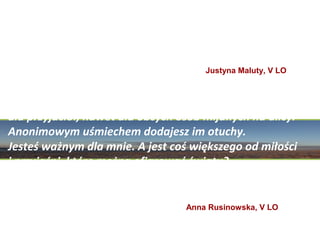 „Istnienie to dar. A człowiek powinien docenić to,
 iż dostał możliwość zaznania tylu rozkoszy, iż poznał
          uczucia, emocje, które wypełniają jego serce”
                                       Justyna Maluty, V LO



„Jesteś kimś naprawdę ważnym. Dla rodziny,
dla przyjaciół, nawet dla obcych osób mijanych na ulicy.
Anonimowym uśmiechem dodajesz im otuchy.
Jesteś ważnym dla mnie. A jest coś większego od miłości
i przyjaźni, które można ofiarować światu?
Światu, który jest przecież tak niesamowitym,
pełnym cudów miejscem? Jest coś wspanialszego od życia?
                                   Anna Rusinowska, V LO
 