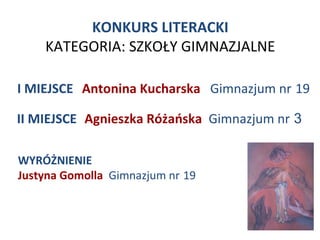 KONKURS LITERACKI
    KATEGORIA: SZKOŁY GIMNAZJALNE

I MIEJSCE Antonina Kucharska Gimnazjum nr 19

II MIEJSCE Agnieszka Różańska Gimnazjum nr 3

WYRÓŻNIENIE
Justyna Gomolla Gimnazjum nr 19
 