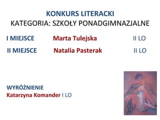 KONKURS LITERACKI
 KATEGORIA: SZKOŁY PONADGIMNAZJALNE
I MIEJSCE       Marta Tulejska     II LO
II MIEJSCE      Natalia Pasterak   II LO




WYRÓŻNIENIE
Katarzyna Komander I LO
 