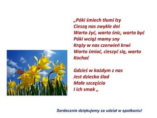 „Póki śmiech tłumi łzy
        Cieszą nas zwykle dni
        Warto żyć, warto śnic, warto być
        Póki wciąż mamy sny
        Krąży w nas czerwień krwi
        Warto śmiać, cieszyć się, warto
        Kochać

        Gdzieś w każdym z nas
        Jest dziecka ślad
        Małe szczęścia
        I ich smak „



Serdecznie dziękujemy za udział w spotkaniu!
 