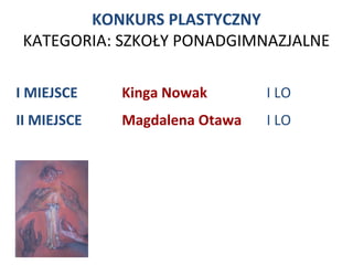 KONKURS PLASTYCZNY
 KATEGORIA: SZKOŁY PONADGIMNAZJALNE

I MIEJSCE    Kinga Nowak       I LO
II MIEJSCE   Magdalena Otawa   I LO
 
