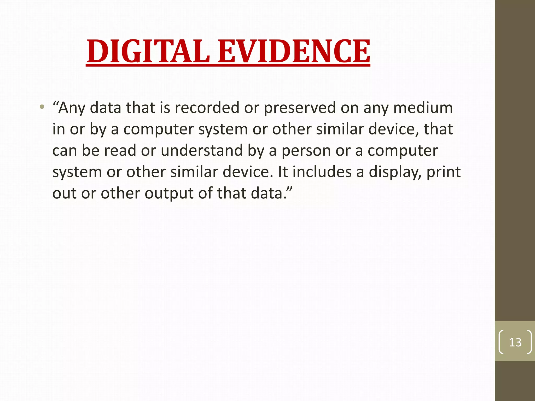 DIGITAL EVIDENCE
• “Any data that is recorded or preserved on any medium
in or by a computer system or other similar device, that
can be read or understand by a person or a computer
system or other similar device. It includes a display, print
out or other output of that data.”
13
 