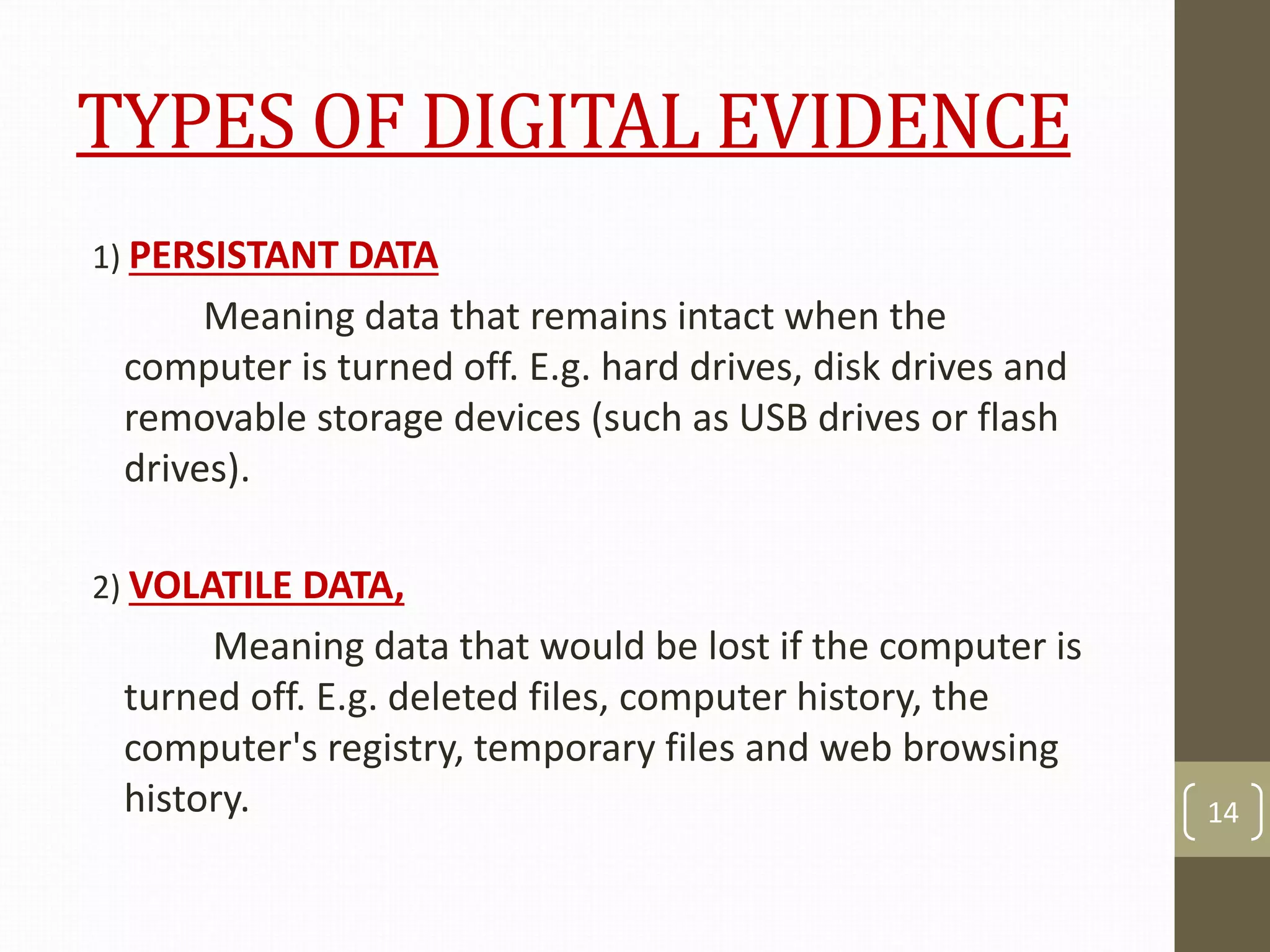 TYPES OF DIGITAL EVIDENCE
1) PERSISTANT DATA
Meaning data that remains intact when the
computer is turned off. E.g. hard drives, disk drives and
removable storage devices (such as USB drives or flash
drives).
2) VOLATILE DATA,
Meaning data that would be lost if the computer is
turned off. E.g. deleted files, computer history, the
computer's registry, temporary files and web browsing
history. 14
 