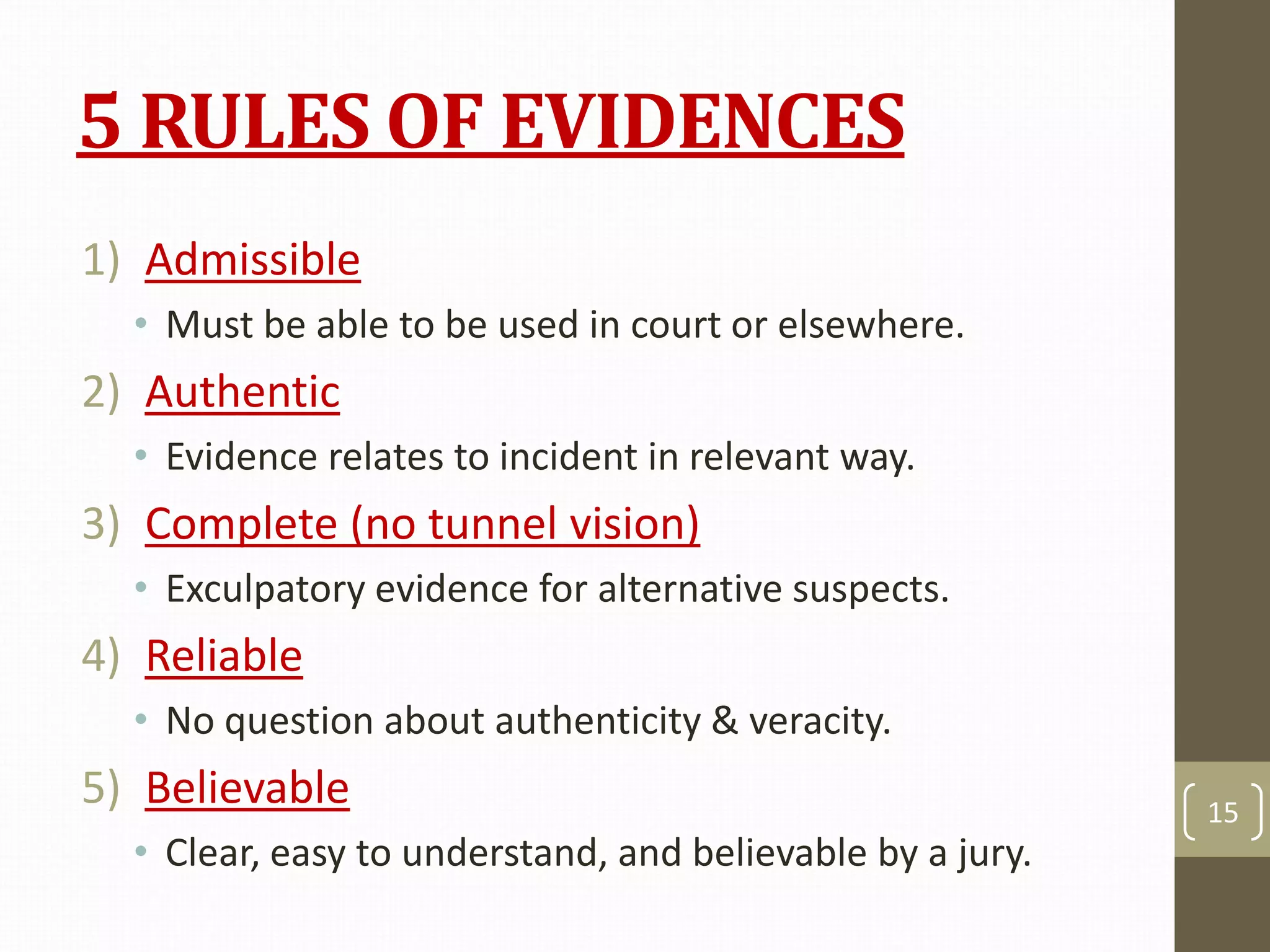 5 RULES OF EVIDENCES
1) Admissible
• Must be able to be used in court or elsewhere.
2) Authentic
• Evidence relates to incident in relevant way.
3) Complete (no tunnel vision)
• Exculpatory evidence for alternative suspects.
4) Reliable
• No question about authenticity & veracity.
5) Believable
• Clear, easy to understand, and believable by a jury.
15
 