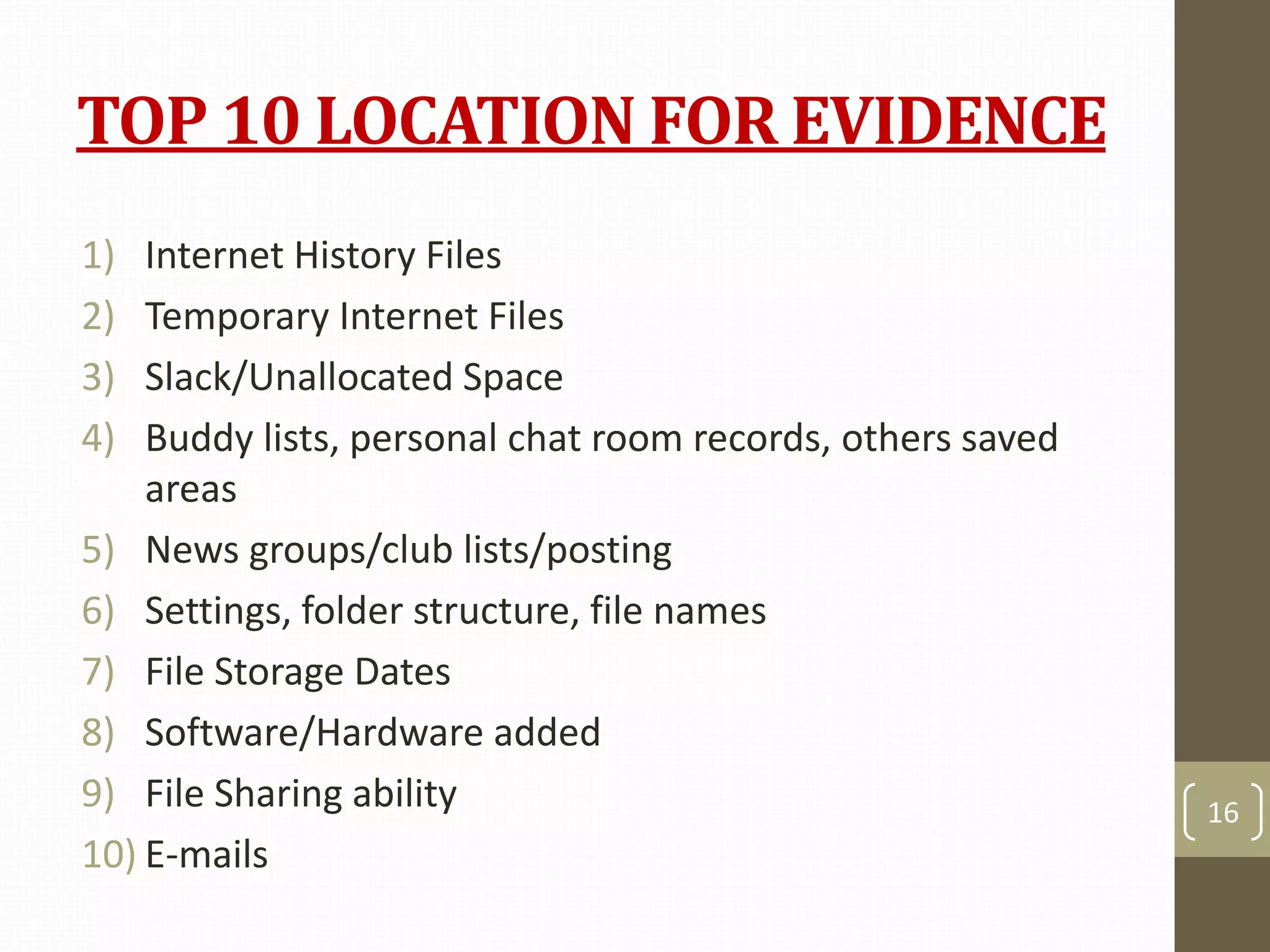 TOP 10 LOCATION FOR EVIDENCE
1) Internet History Files
2) Temporary Internet Files
3) Slack/Unallocated Space
4) Buddy lists, personal chat room records, others saved
areas
5) News groups/club lists/posting
6) Settings, folder structure, file names
7) File Storage Dates
8) Software/Hardware added
9) File Sharing ability
10) E-mails
16
 