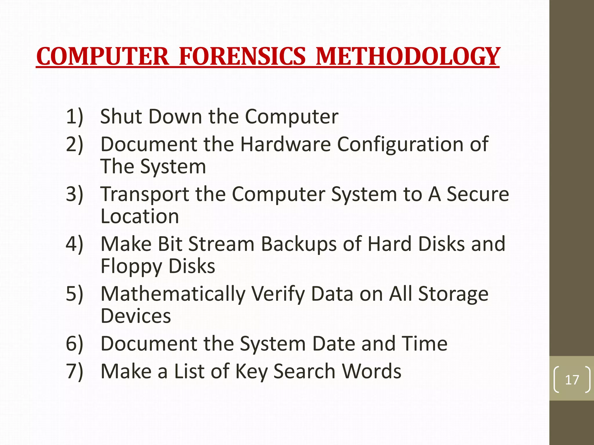 COMPUTER FORENSICS METHODOLOGY
1) Shut Down the Computer
2) Document the Hardware Configuration of
The System
3) Transport the Computer System to A Secure
Location
4) Make Bit Stream Backups of Hard Disks and
Floppy Disks
5) Mathematically Verify Data on All Storage
Devices
6) Document the System Date and Time
7) Make a List of Key Search Words 17
 