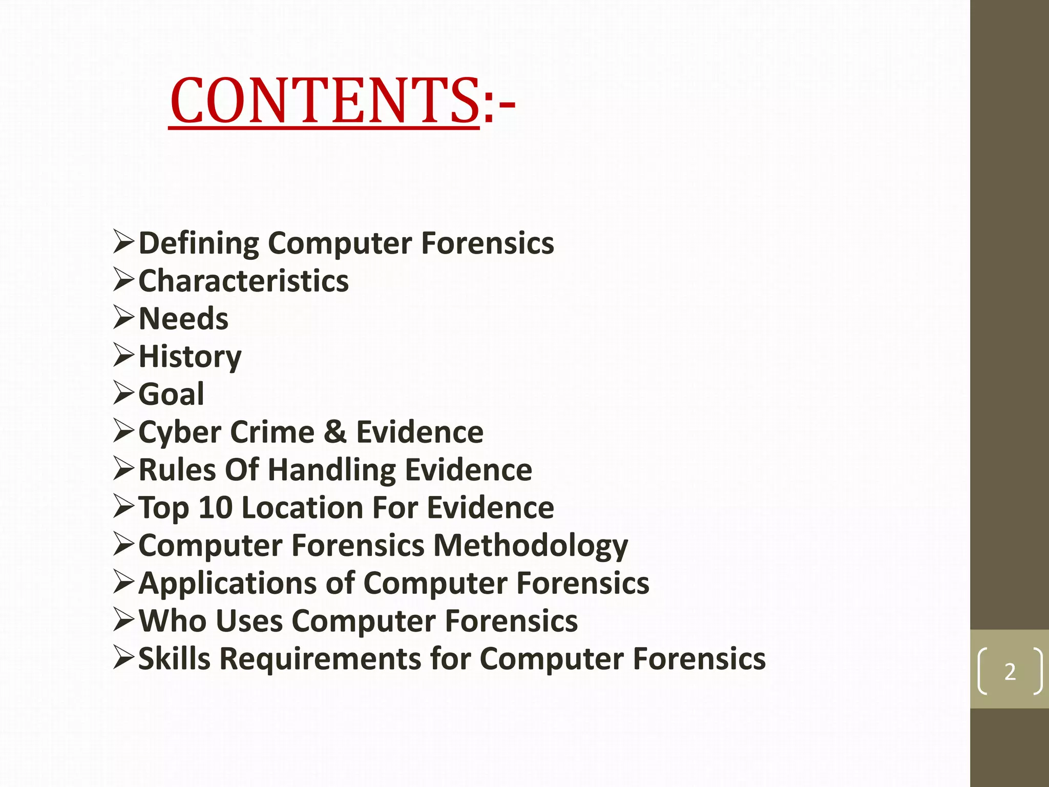 CONTENTS:-
Defining Computer Forensics
Characteristics
Needs
History
Goal
Cyber Crime & Evidence
Rules Of Handling Evidence
Top 10 Location For Evidence
Computer Forensics Methodology
Applications of Computer Forensics
Who Uses Computer Forensics
Skills Requirements for Computer Forensics 2
 