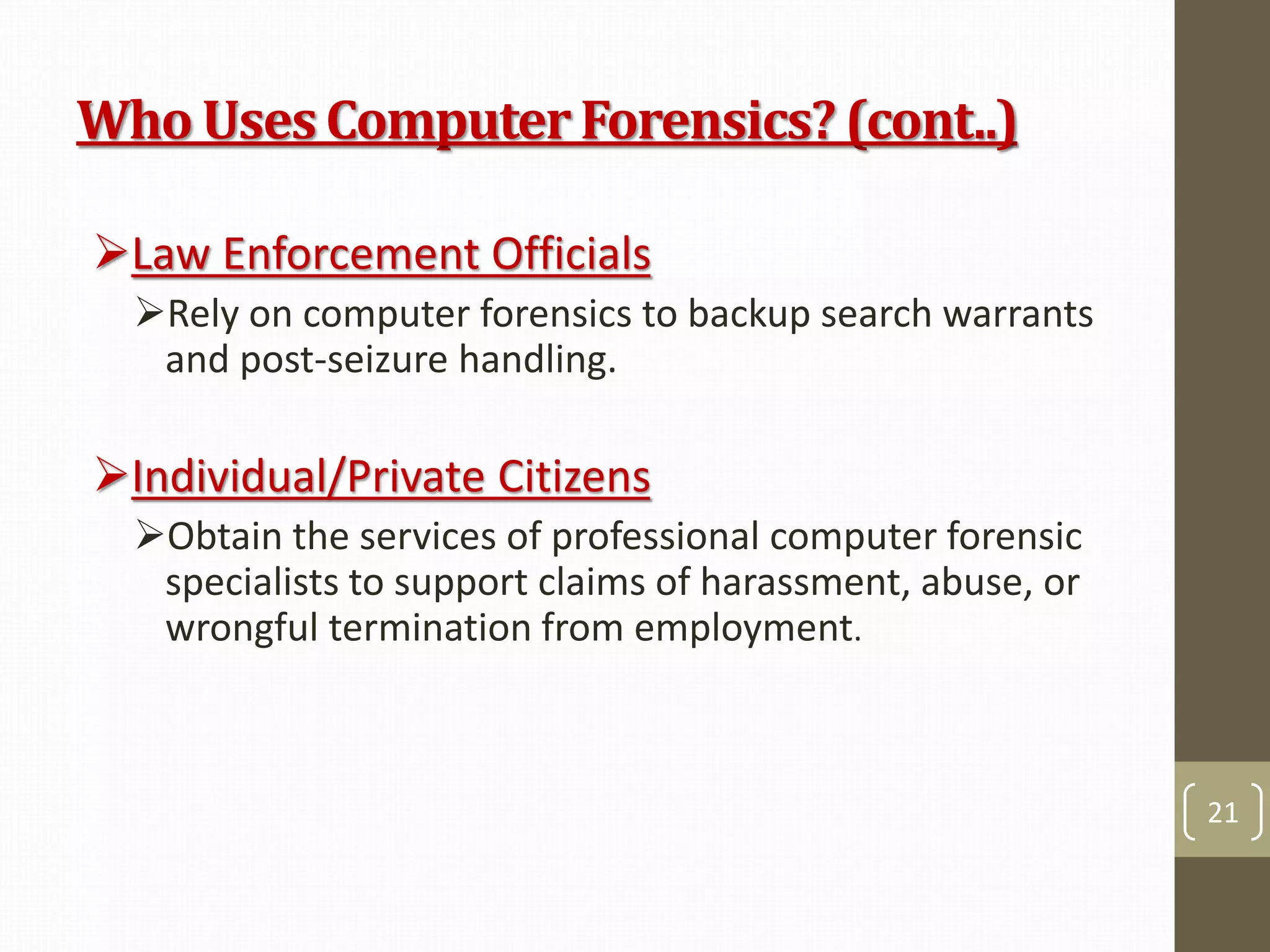 Who UsesComputerForensics?(cont..)
Law Enforcement Officials
Rely on computer forensics to backup search warrants
and post-seizure handling.
Individual/Private Citizens
Obtain the services of professional computer forensic
specialists to support claims of harassment, abuse, or
wrongful termination from employment.
21
 
