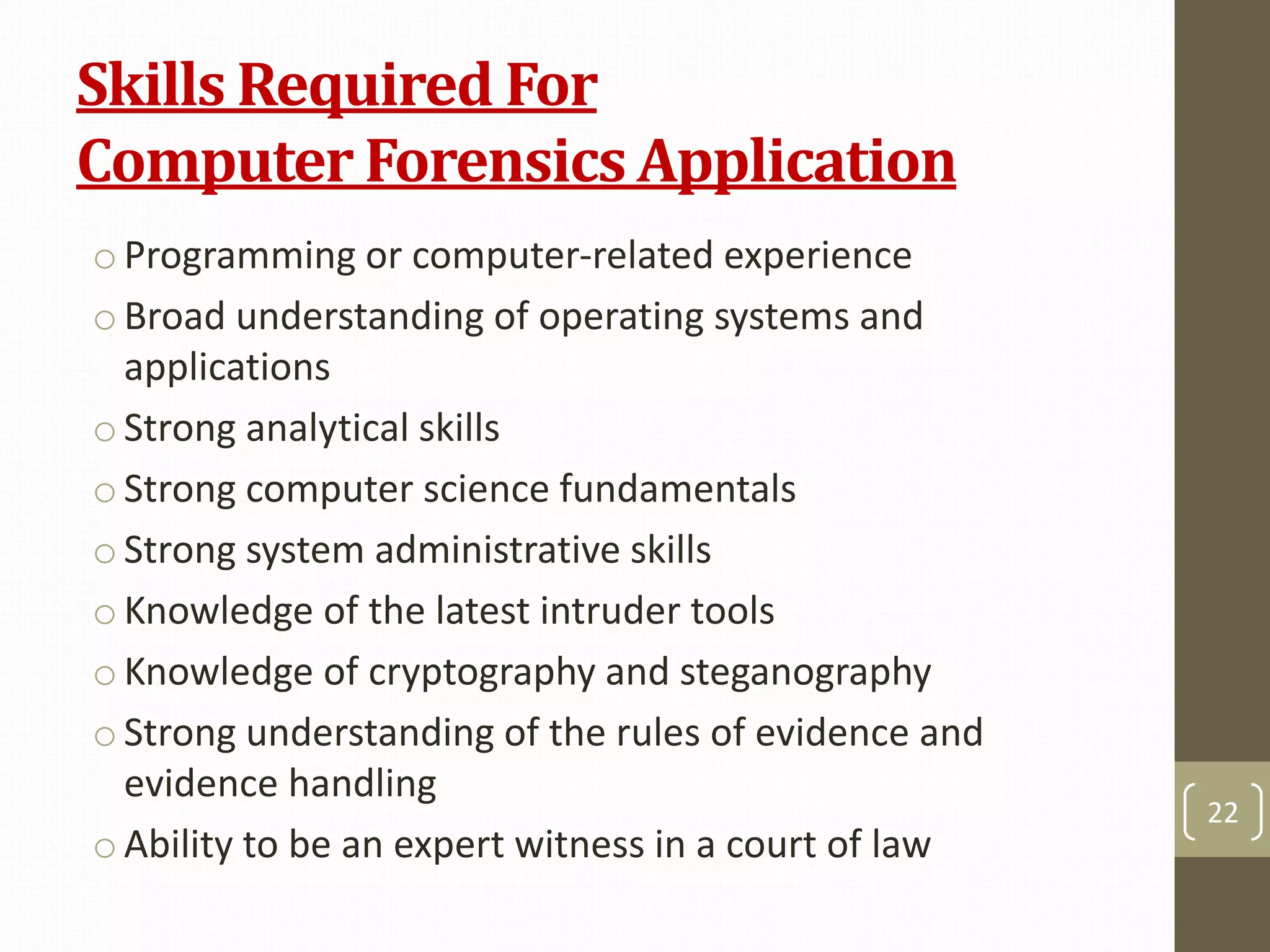 Skills Required For
Computer Forensics Application
o Programming or computer-related experience
o Broad understanding of operating systems and
applications
o Strong analytical skills
oStrong computer science fundamentals
o Strong system administrative skills
o Knowledge of the latest intruder tools
o Knowledge of cryptography and steganography
oStrong understanding of the rules of evidence and
evidence handling
o Ability to be an expert witness in a court of law
22
 