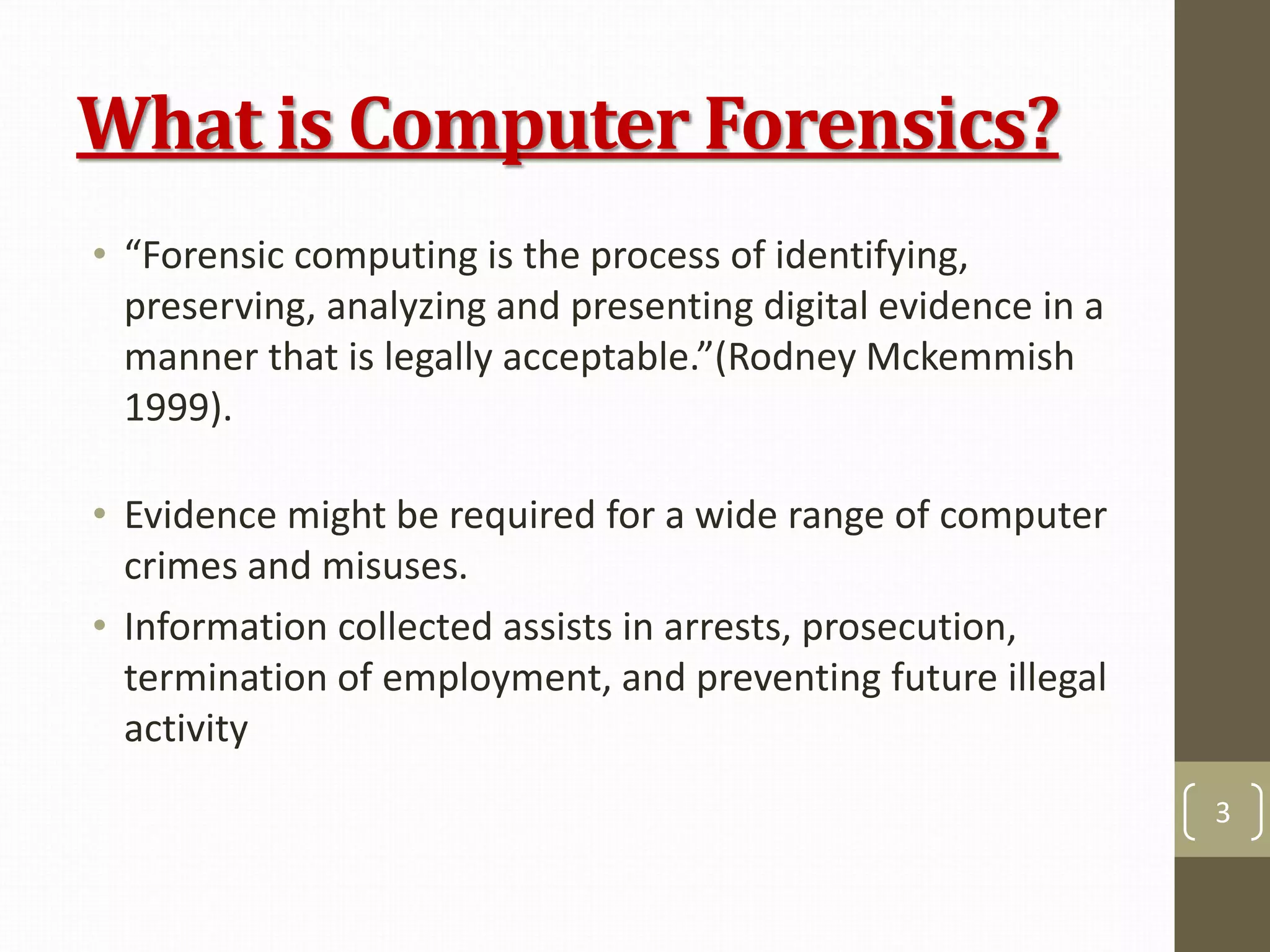 What is Computer Forensics?
• “Forensic computing is the process of identifying,
preserving, analyzing and presenting digital evidence in a
manner that is legally acceptable.”(Rodney Mckemmish
1999).
• Evidence might be required for a wide range of computer
crimes and misuses.
• Information collected assists in arrests, prosecution,
termination of employment, and preventing future illegal
activity
3
 