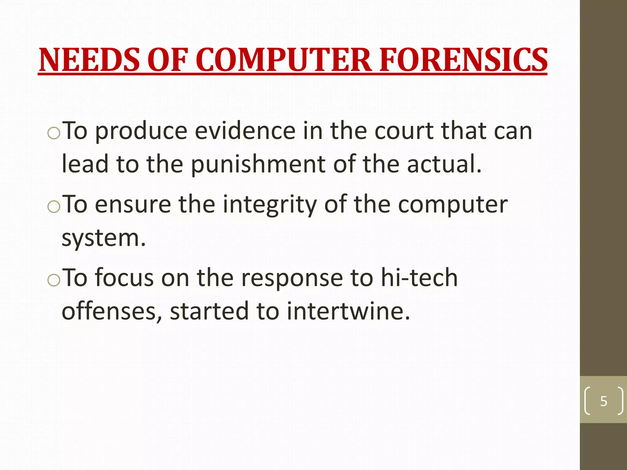 NEEDS OF COMPUTER FORENSICS
oTo produce evidence in the court that can
lead to the punishment of the actual.
oTo ensure the integrity of the computer
system.
oTo focus on the response to hi-tech
offenses, started to intertwine.
5
 