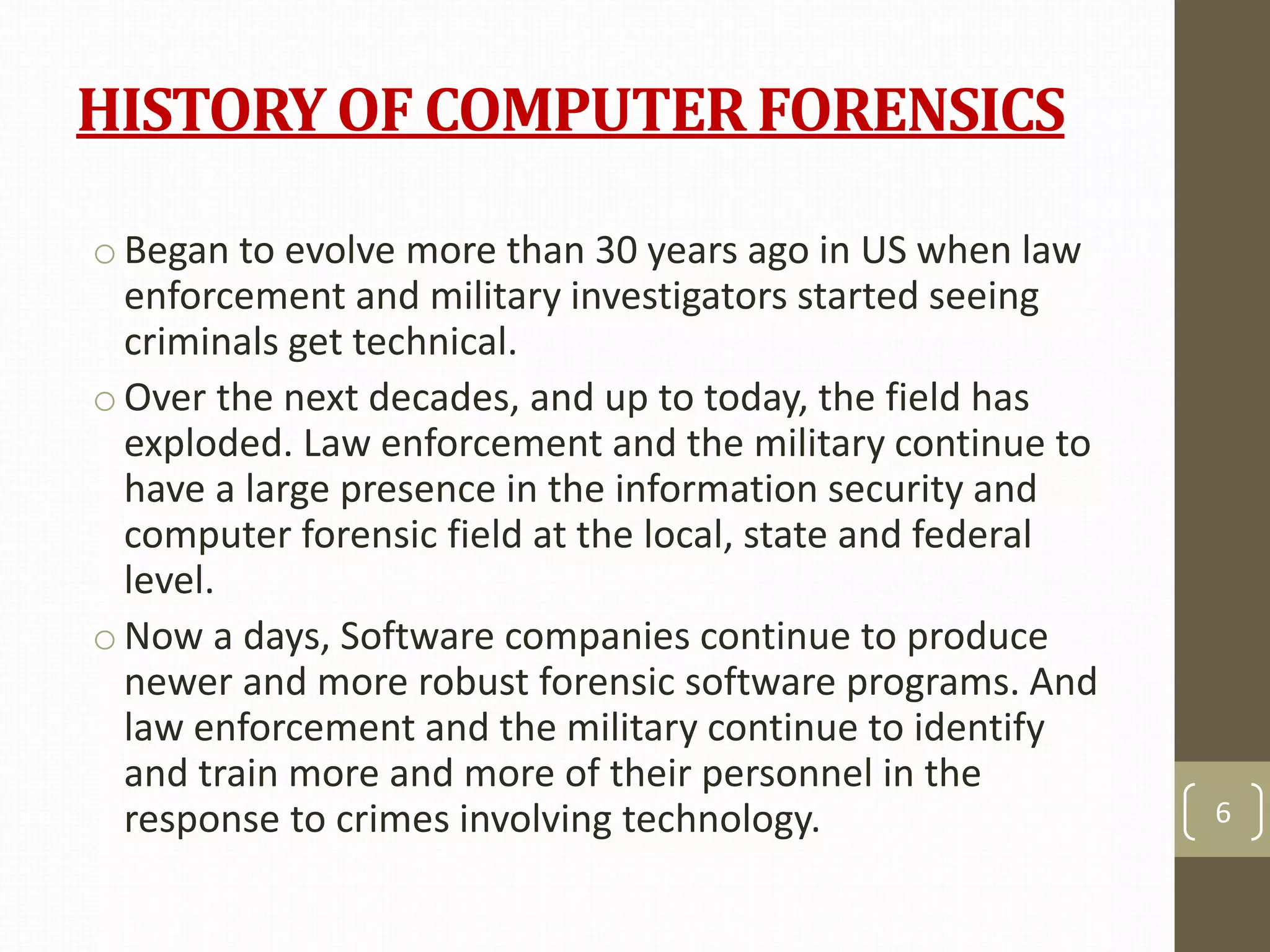 HISTORY OF COMPUTER FORENSICS
o Began to evolve more than 30 years ago in US when law
enforcement and military investigators started seeing
criminals get technical.
o Over the next decades, and up to today, the field has
exploded. Law enforcement and the military continue to
have a large presence in the information security and
computer forensic field at the local, state and federal
level.
o Now a days, Software companies continue to produce
newer and more robust forensic software programs. And
law enforcement and the military continue to identify
and train more and more of their personnel in the
response to crimes involving technology. 6
 