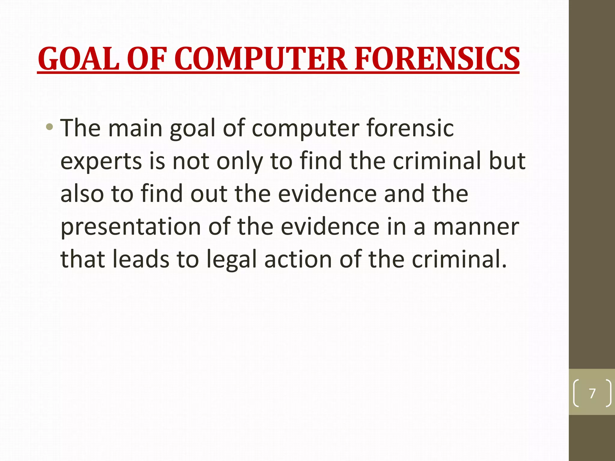 GOAL OF COMPUTER FORENSICS
• The main goal of computer forensic
experts is not only to find the criminal but
also to find out the evidence and the
presentation of the evidence in a manner
that leads to legal action of the criminal.
7
 