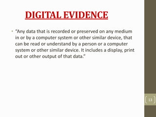 DIGITAL EVIDENCE
• “Any data that is recorded or preserved on any medium
in or by a computer system or other similar device, that
can be read or understand by a person or a computer
system or other similar device. It includes a display, print
out or other output of that data.”
13
 