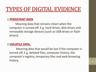 TYPES OF DIGITAL EVIDENCE
1) PERSISTANT DATA
Meaning data that remains intact when the
computer is turned off. E.g. hard drives, disk drives and
removable storage devices (such as USB drives or flash
drives).
2) VOLATILE DATA,
Meaning data that would be lost if the computer is
turned off. E.g. deleted files, computer history, the
computer's registry, temporary files and web browsing
history. 14
 