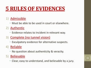 5 RULES OF EVIDENCES
1) Admissible
• Must be able to be used in court or elsewhere.
2) Authentic
• Evidence relates to incident in relevant way.
3) Complete (no tunnel vision)
• Exculpatory evidence for alternative suspects.
4) Reliable
• No question about authenticity & veracity.
5) Believable
• Clear, easy to understand, and believable by a jury.
15
 