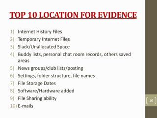 TOP 10 LOCATION FOR EVIDENCE
1) Internet History Files
2) Temporary Internet Files
3) Slack/Unallocated Space
4) Buddy lists, personal chat room records, others saved
areas
5) News groups/club lists/posting
6) Settings, folder structure, file names
7) File Storage Dates
8) Software/Hardware added
9) File Sharing ability
10) E-mails
16
 