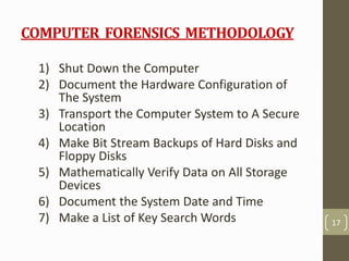 COMPUTER FORENSICS METHODOLOGY
1) Shut Down the Computer
2) Document the Hardware Configuration of
The System
3) Transport the Computer System to A Secure
Location
4) Make Bit Stream Backups of Hard Disks and
Floppy Disks
5) Mathematically Verify Data on All Storage
Devices
6) Document the System Date and Time
7) Make a List of Key Search Words 17
 