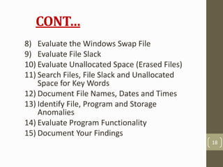 CONT…
8) Evaluate the Windows Swap File
9) Evaluate File Slack
10) Evaluate Unallocated Space (Erased Files)
11) Search Files, File Slack and Unallocated
Space for Key Words
12) Document File Names, Dates and Times
13) Identify File, Program and Storage
Anomalies
14) Evaluate Program Functionality
15) Document Your Findings
18
 