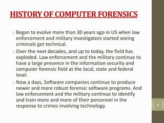 HISTORY OF COMPUTER FORENSICS
o Began to evolve more than 30 years ago in US when law
enforcement and military investigators started seeing
criminals get technical.
o Over the next decades, and up to today, the field has
exploded. Law enforcement and the military continue to
have a large presence in the information security and
computer forensic field at the local, state and federal
level.
o Now a days, Software companies continue to produce
newer and more robust forensic software programs. And
law enforcement and the military continue to identify
and train more and more of their personnel in the
response to crimes involving technology. 6
 