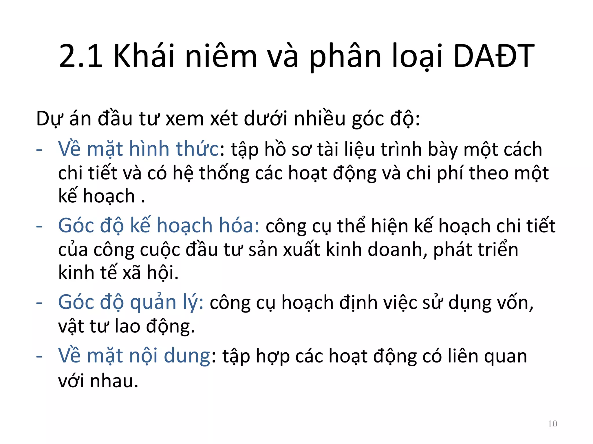 2.1 Khái niêm và phân loại DAĐT
Dự án đầu tư xem xét dưới nhiều góc độ:
- Về mặt hình thức: tập hồ sơ tài liệu trình bày một cách
chi tiết và có hệ thống các hoạt động và chi phí theo một
kế hoạch .
- Góc độ kế hoạch hóa: công cụ thể hiện kế hoạch chi tiết
của công cuộc đầu tư sản xuất kinh doanh, phát triển
kinh tế xã hội.
- Góc độ quản lý: công cụ hoạch định việc sử dụng vốn,
vật tư lao động.
- Về mặt nội dung: tập hợp các hoạt động có liên quan
với nhau.
10
 