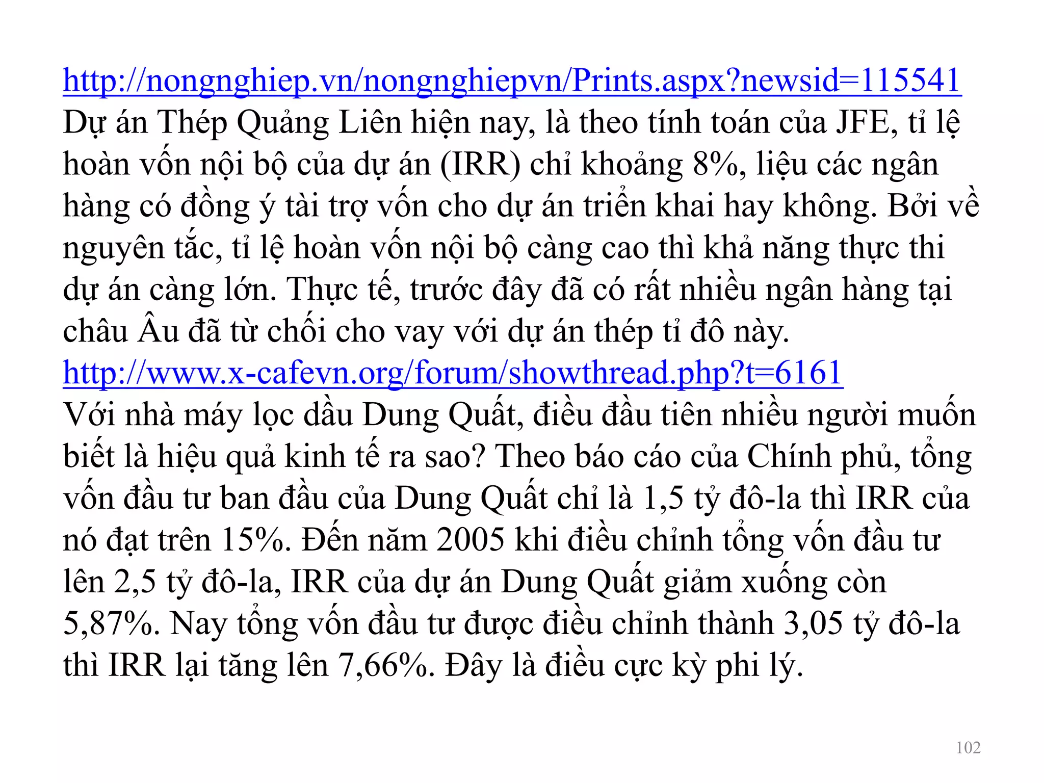 102
http://nongnghiep.vn/nongnghiepvn/Prints.aspx?newsid=115541
Dự án Thép Quảng Liên hiện nay, là theo tính toán của JFE, tỉ lệ
hoàn vốn nội bộ của dự án (IRR) chỉ khoảng 8%, liệu các ngân
hàng có đồng ý tài trợ vốn cho dự án triển khai hay không. Bởi về
nguyên tắc, tỉ lệ hoàn vốn nội bộ càng cao thì khả năng thực thi
dự án càng lớn. Thực tế, trước đây đã có rất nhiều ngân hàng tại
châu Âu đã từ chối cho vay với dự án thép tỉ đô này.
http://www.x-cafevn.org/forum/showthread.php?t=6161
Với nhà máy lọc dầu Dung Quất, điều đầu tiên nhiều người muốn
biết là hiệu quả kinh tế ra sao? Theo báo cáo của Chính phủ, tổng
vốn đầu tư ban đầu của Dung Quất chỉ là 1,5 tỷ đô-la thì IRR của
nó đạt trên 15%. Đến năm 2005 khi điều chỉnh tổng vốn đầu tư
lên 2,5 tỷ đô-la, IRR của dự án Dung Quất giảm xuống còn
5,87%. Nay tổng vốn đầu tư được điều chỉnh thành 3,05 tỷ đô-la
thì IRR lại tăng lên 7,66%. Đây là điều cực kỳ phi lý.
 