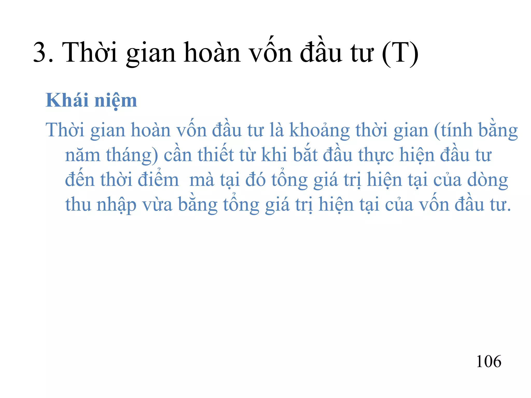 106
3. Thời gian hoàn vốn đầu tư (T)
Khái niệm
Thời gian hoàn vốn đầu tư là khoảng thời gian (tính bằng
năm tháng) cần thiết từ khi bắt đầu thực hiện đầu tư
đến thời điểm mà tại đó tổng giá trị hiện tại của dòng
thu nhập vừa bằng tổng giá trị hiện tại của vốn đầu tư.
 