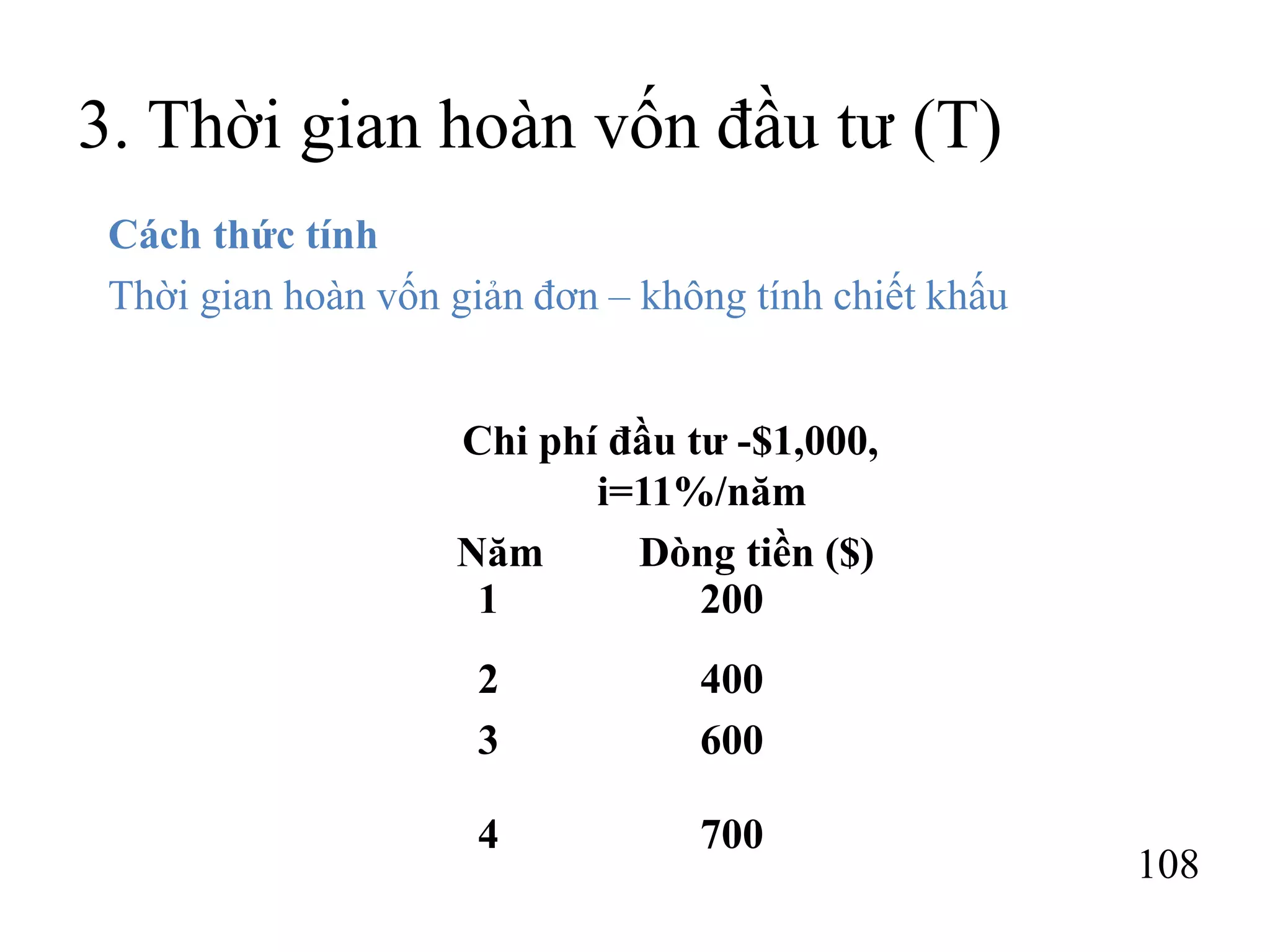 108
3. Thời gian hoàn vốn đầu tư (T)
Cách thức tính
Thời gian hoàn vốn giản đơn – không tính chiết khấu
Chi phí đầu tư -$1,000,
i=11%/năm
Năm Dòng tiền ($)
1 200
2 400
3 600
4 700
 