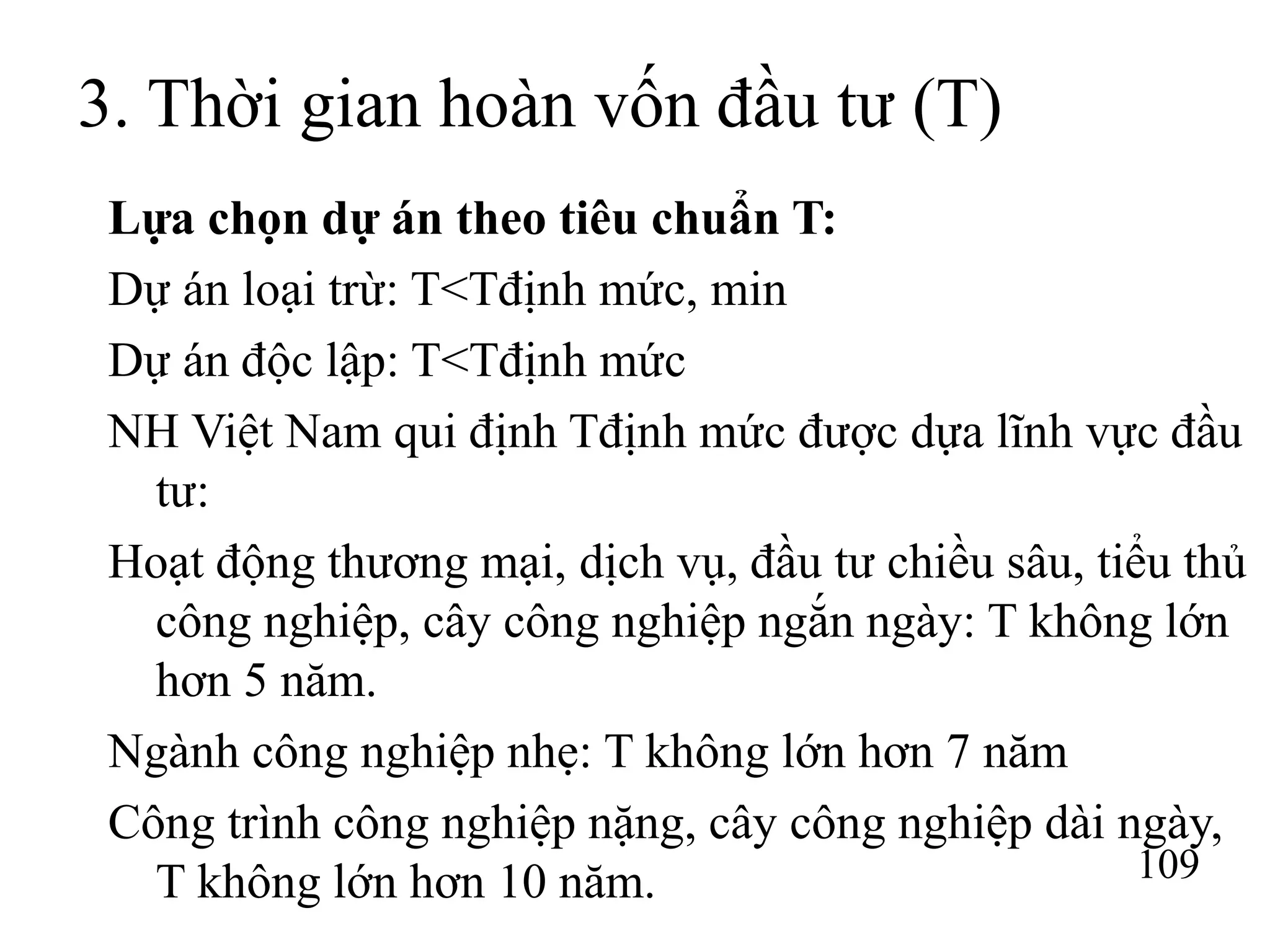 109
3. Thời gian hoàn vốn đầu tư (T)
Lựa chọn dự án theo tiêu chuẩn T:
Dự án loại trừ: T<Tđịnh mức, min
Dự án độc lập: T<Tđịnh mức
NH Việt Nam qui định Tđịnh mức được dựa lĩnh vực đầu
tư:
Hoạt động thương mại, dịch vụ, đầu tư chiều sâu, tiểu thủ
công nghiệp, cây công nghiệp ngắn ngày: T không lớn
hơn 5 năm.
Ngành công nghiệp nhẹ: T không lớn hơn 7 năm
Công trình công nghiệp nặng, cây công nghiệp dài ngày,
T không lớn hơn 10 năm.
 