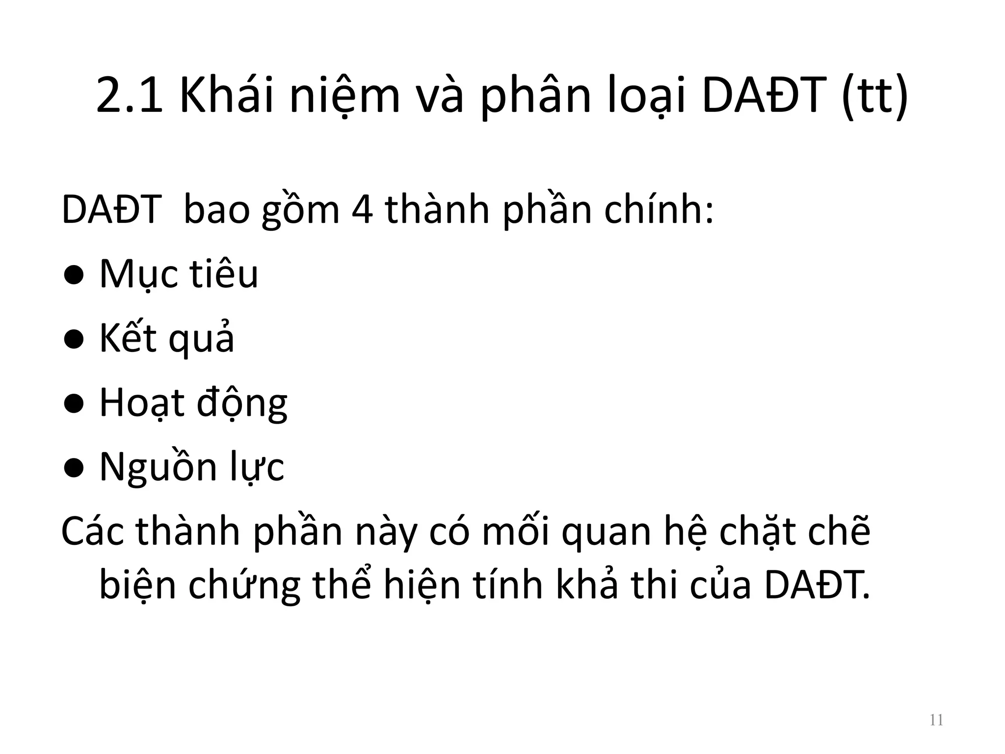2.1 Khái niệm và phân loại DAĐT (tt)
DAĐT bao gồm 4 thành phần chính:
● Mục tiêu
● Kết quả
● Hoạt động
● Nguồn lực
Các thành phần này có mối quan hệ chặt chẽ
biện chứng thể hiện tính khả thi của DAĐT.
11
 