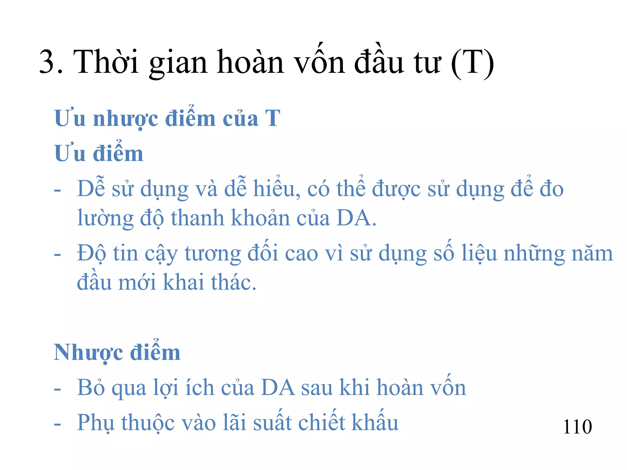 110
3. Thời gian hoàn vốn đầu tư (T)
Ưu nhược điểm của T
Ưu điểm
- Dễ sử dụng và dễ hiểu, có thể được sử dụng để đo
lường độ thanh khoản của DA.
- Độ tin cậy tương đối cao vì sử dụng số liệu những năm
đầu mới khai thác.
Nhược điểm
- Bỏ qua lợi ích của DA sau khi hoàn vốn
- Phụ thuộc vào lãi suất chiết khấu
 