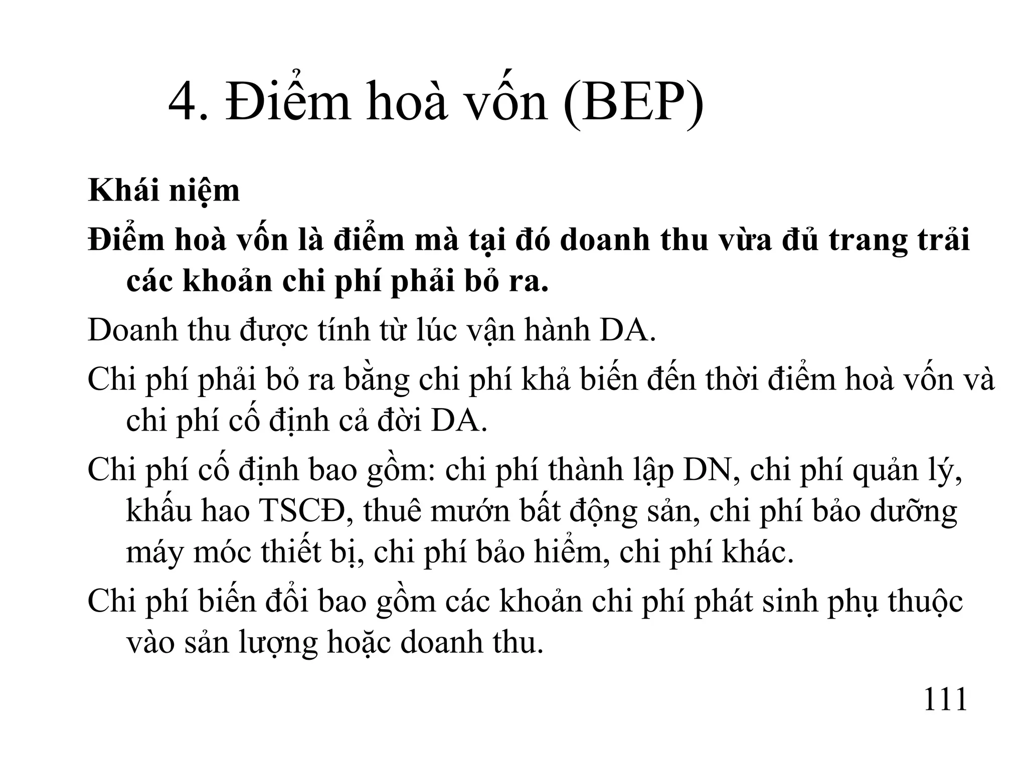 111
4. Điểm hoà vốn (BEP)
Khái niệm
Điểm hoà vốn là điểm mà tại đó doanh thu vừa đủ trang trải
các khoản chi phí phải bỏ ra.
Doanh thu được tính từ lúc vận hành DA.
Chi phí phải bỏ ra bằng chi phí khả biến đến thời điểm hoà vốn và
chi phí cố định cả đời DA.
Chi phí cố định bao gồm: chi phí thành lập DN, chi phí quản lý,
khấu hao TSCĐ, thuê mướn bất động sản, chi phí bảo dưỡng
máy móc thiết bị, chi phí bảo hiểm, chi phí khác.
Chi phí biến đổi bao gồm các khoản chi phí phát sinh phụ thuộc
vào sản lượng hoặc doanh thu.
 