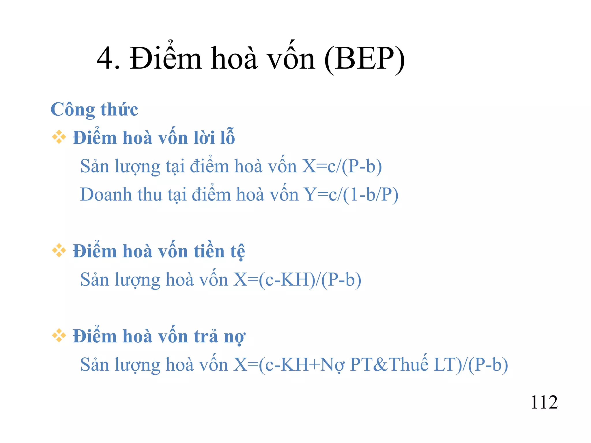 112
4. Điểm hoà vốn (BEP)
Công thức
 Điểm hoà vốn lời lỗ
Sản lượng tại điểm hoà vốn X=c/(P-b)
Doanh thu tại điểm hoà vốn Y=c/(1-b/P)
 Điểm hoà vốn tiền tệ
Sản lượng hoà vốn X=(c-KH)/(P-b)
 Điểm hoà vốn trả nợ
Sản lượng hoà vốn X=(c-KH+Nợ PT&Thuế LT)/(P-b)
 