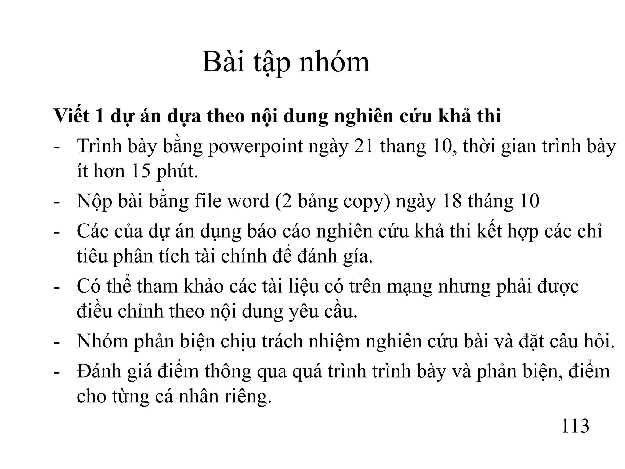 113
Bài tập nhóm
Viết 1 dự án dựa theo nội dung nghiên cứu khả thi
- Trình bày bằng powerpoint ngày 21 thang 10, thời gian trình bày
ít hơn 15 phút.
- Nộp bài bằng file word (2 bảng copy) ngày 18 tháng 10
- Các của dự án dụng báo cáo nghiên cứu khả thi kết hợp các chỉ
tiêu phân tích tài chính để đánh gía.
- Có thể tham khảo các tài liệu có trên mạng nhưng phải được
điều chỉnh theo nội dung yêu cầu.
- Nhóm phản biện chịu trách nhiệm nghiên cứu bài và đặt câu hỏi.
- Đánh giá điểm thông qua quá trình trình bày và phản biện, điểm
cho từng cá nhân riêng.
 