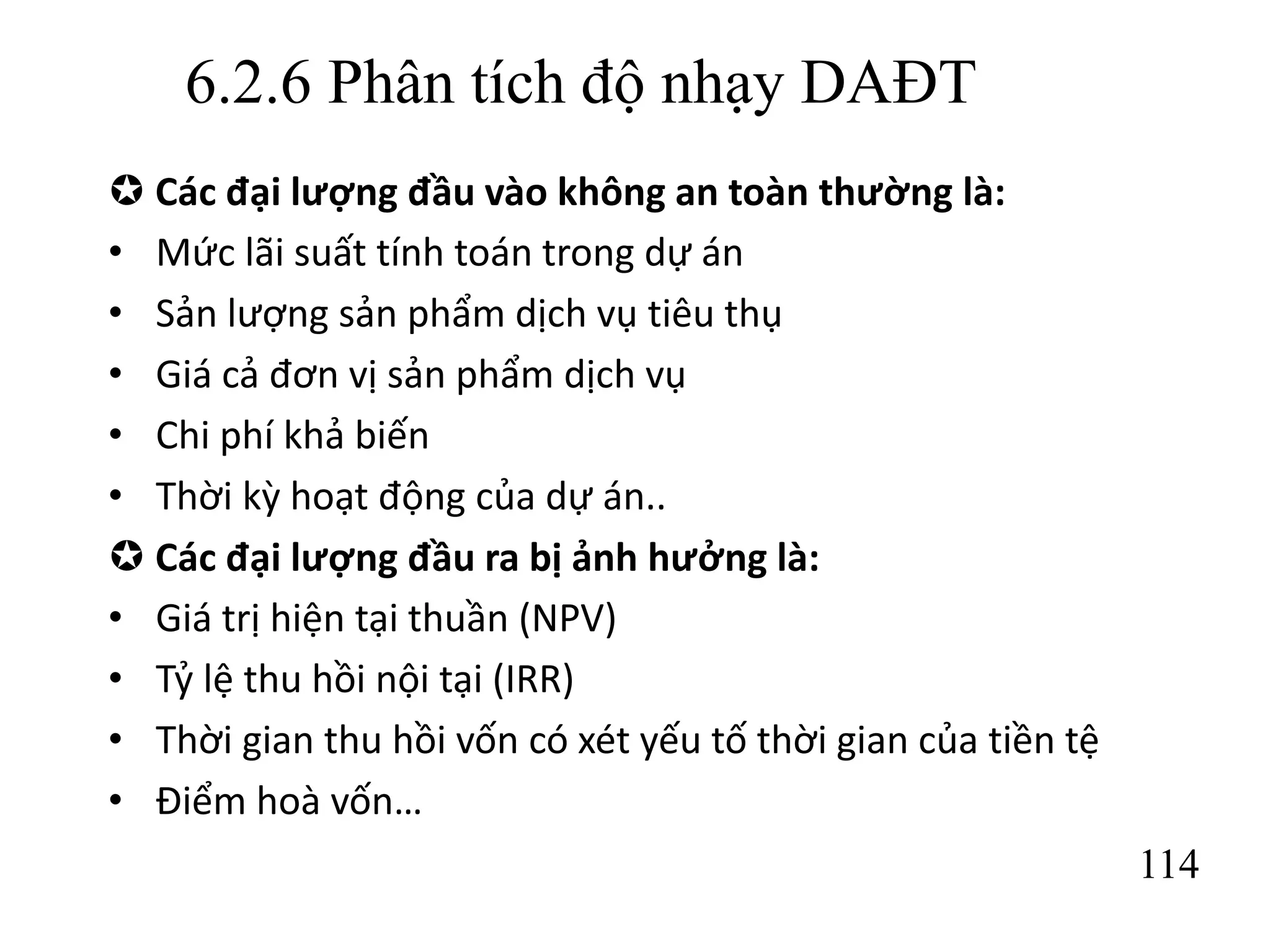 114
6.2.6 Phân tích độ nhạy DAĐT
 Các đại lượng đầu vào không an toàn thường là:
• Mức lãi suất tính toán trong dự án
• Sản lượng sản phẩm dịch vụ tiêu thụ
• Giá cả đơn vị sản phẩm dịch vụ
• Chi phí khả biến
• Thời kỳ hoạt động của dự án..
 Các đại lượng đầu ra bị ảnh hưởng là:
• Giá trị hiện tại thuần (NPV)
• Tỷ lệ thu hồi nội tại (IRR)
• Thời gian thu hồi vốn có xét yếu tố thời gian của tiền tệ
• Điểm hoà vốn…
 