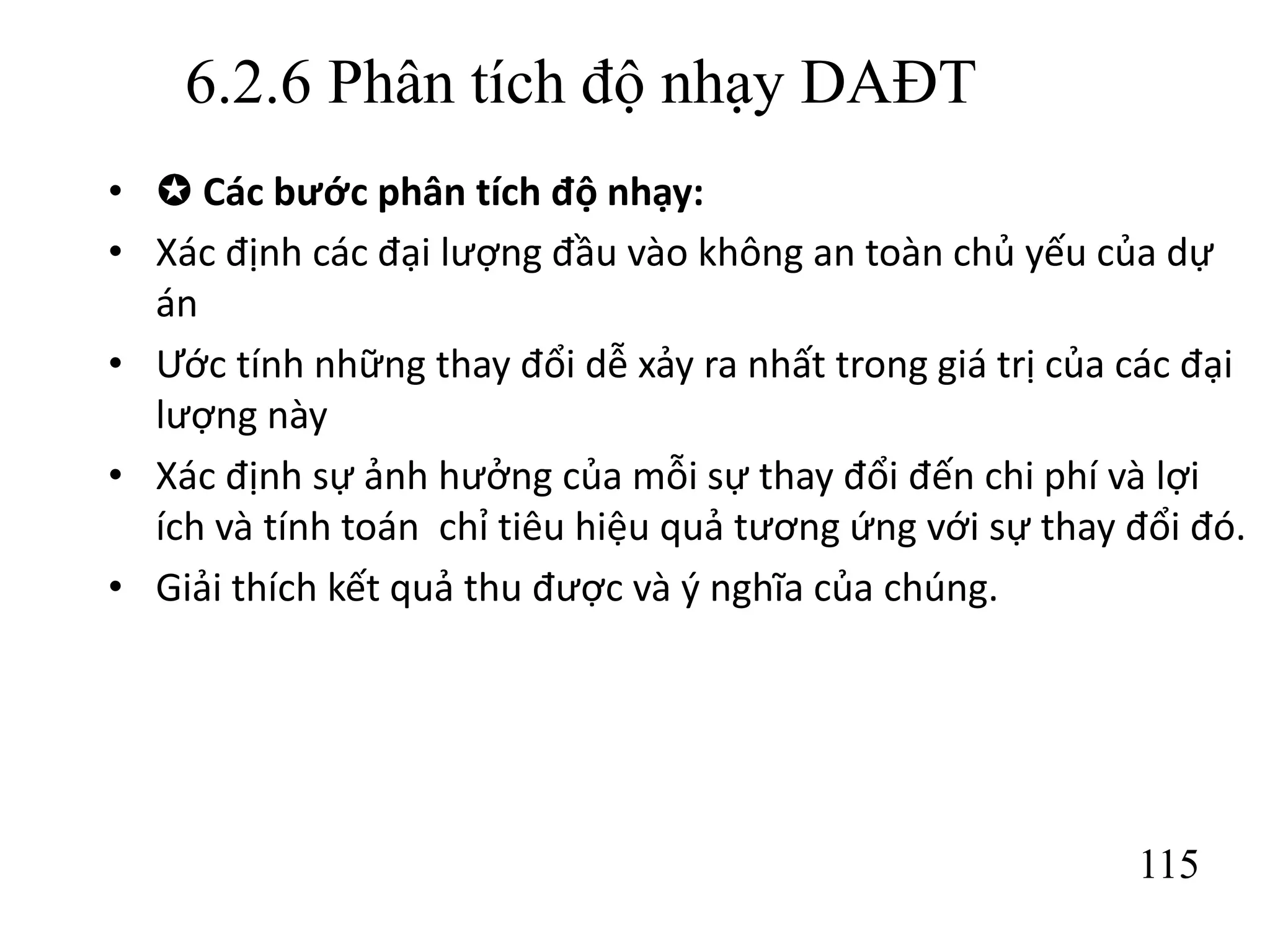 115
6.2.6 Phân tích độ nhạy DAĐT
•  Các bước phân tích độ nhạy:
• Xác định các đại lượng đầu vào không an toàn chủ yếu của dự
án
• Ước tính những thay đổi dễ xảy ra nhất trong giá trị của các đại
lượng này
• Xác định sự ảnh hưởng của mỗi sự thay đổi đến chi phí và lợi
ích và tính toán chỉ tiêu hiệu quả tương ứng với sự thay đổi đó.
• Giải thích kết quả thu được và ý nghĩa của chúng.
 
