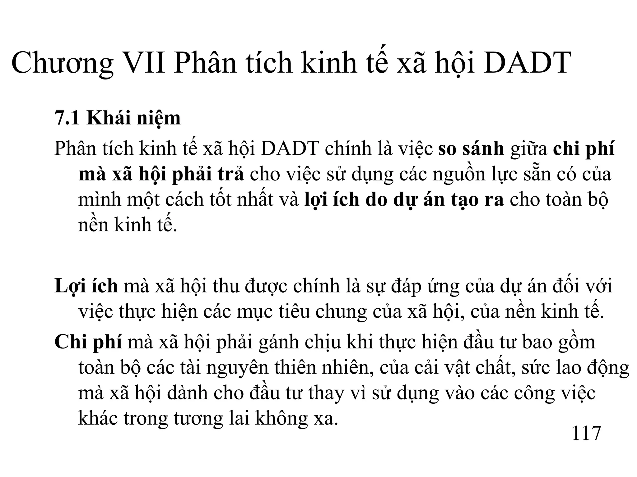 117
Chương VII Phân tích kinh tế xã hội DADT
7.1 Khái niệm
Phân tích kinh tế xã hội DADT chính là việc so sánh giữa chi phí
mà xã hội phải trả cho việc sử dụng các nguồn lực sẵn có của
mình một cách tốt nhất và lợi ích do dự án tạo ra cho toàn bộ
nền kinh tế.
Lợi ích mà xã hội thu được chính là sự đáp ứng của dự án đối với
việc thực hiện các mục tiêu chung của xã hội, của nền kinh tế.
Chi phí mà xã hội phải gánh chịu khi thực hiện đầu tư bao gồm
toàn bộ các tài nguyên thiên nhiên, của cải vật chất, sức lao động
mà xã hội dành cho đầu tư thay vì sử dụng vào các công việc
khác trong tương lai không xa.
 