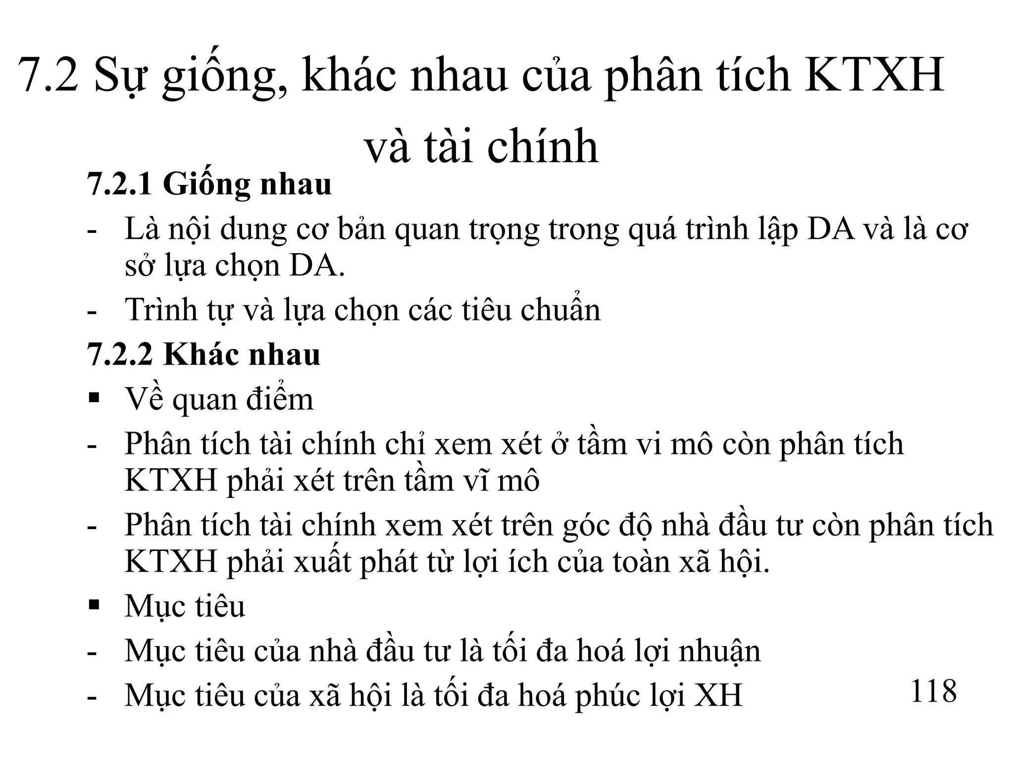 118
7.2 Sự giống, khác nhau của phân tích KTXH
và tài chính
7.2.1 Giống nhau
- Là nội dung cơ bản quan trọng trong quá trình lập DA và là cơ
sở lựa chọn DA.
- Trình tự và lựa chọn các tiêu chuẩn
7.2.2 Khác nhau
 Về quan điểm
- Phân tích tài chính chỉ xem xét ở tầm vi mô còn phân tích
KTXH phải xét trên tầm vĩ mô
- Phân tích tài chính xem xét trên góc độ nhà đầu tư còn phân tích
KTXH phải xuất phát từ lợi ích của toàn xã hội.
 Mục tiêu
- Mục tiêu của nhà đầu tư là tối đa hoá lợi nhuận
- Mục tiêu của xã hội là tối đa hoá phúc lợi XH
 