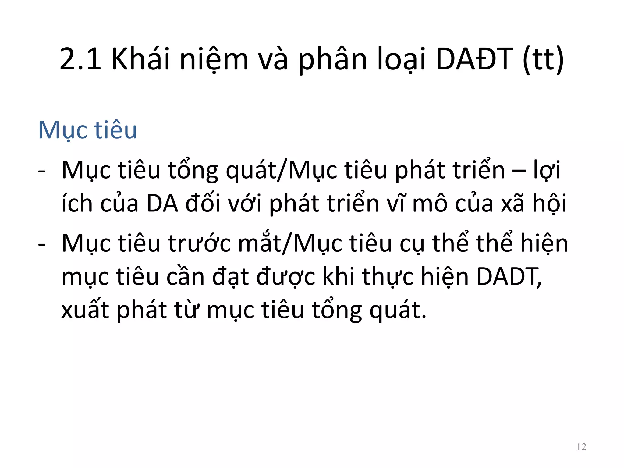 2.1 Khái niệm và phân loại DAĐT (tt)
Mục tiêu
- Mục tiêu tổng quát/Mục tiêu phát triển – lợi
ích của DA đối với phát triển vĩ mô của xã hội
- Mục tiêu trước mắt/Mục tiêu cụ thể thể hiện
mục tiêu cần đạt được khi thực hiện DADT,
xuất phát từ mục tiêu tổng quát.
12
 