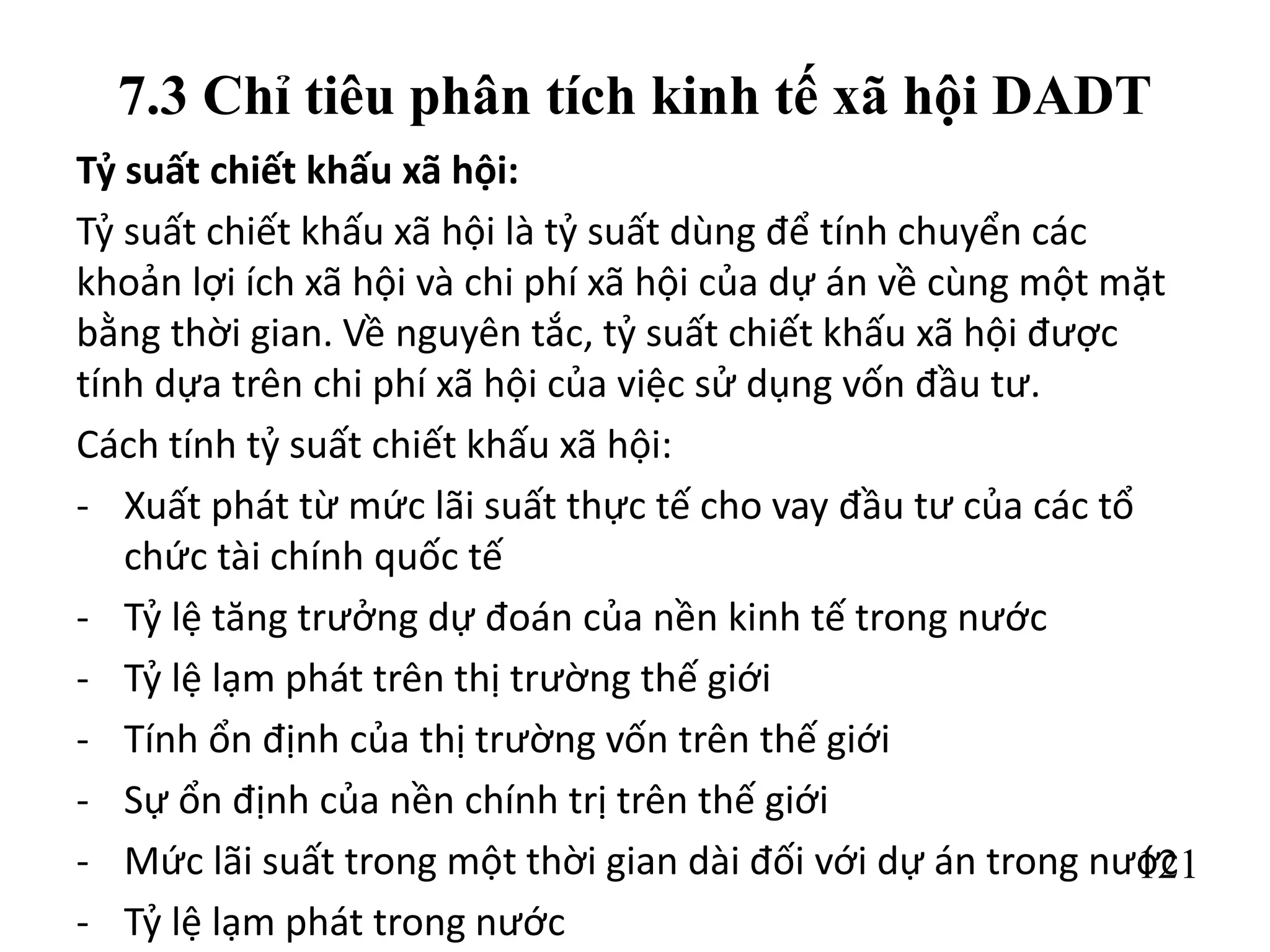 121
7.3 Chỉ tiêu phân tích kinh tế xã hội DADT
Tỷ suất chiết khấu xã hội:
Tỷ suất chiết khấu xã hội là tỷ suất dùng để tính chuyển các
khoản lợi ích xã hội và chi phí xã hội của dự án về cùng một mặt
bằng thời gian. Về nguyên tắc, tỷ suất chiết khấu xã hội được
tính dựa trên chi phí xã hội của việc sử dụng vốn đầu tư.
Cách tính tỷ suất chiết khấu xã hội:
- Xuất phát từ mức lãi suất thực tế cho vay đầu tư của các tổ
chức tài chính quốc tế
- Tỷ lệ tăng trưởng dự đoán của nền kinh tế trong nước
- Tỷ lệ lạm phát trên thị trường thế giới
- Tính ổn định của thị trường vốn trên thế giới
- Sự ổn định của nền chính trị trên thế giới
- Mức lãi suất trong một thời gian dài đối với dự án trong nước
- Tỷ lệ lạm phát trong nước
 